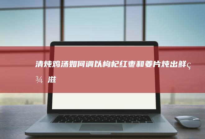 清炖鸡汤：如何调以枸杞、红枣和姜片炖出鲜美滋味